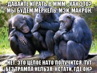-давайте играть в ммм. -как это? -мы будем меркель, мэй, макрон. -нет. это целое нато получится. тут без трампа нельзя. кстати, где он?
