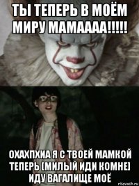 ты теперь в моём миру мамаааа!!!!! охахпхиа я с твоей мамкой теперь [милый иди комне] иду вагалище моё