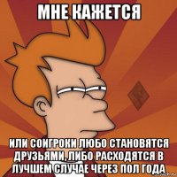 мне кажется или соигроки любо становятся друзьями, либо расходятся в лучшем случае через пол года