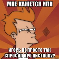 мне кажется или игорь не просто так спросил про писепопу?