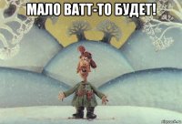 мало ватт-то будет! 