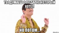 ты думаеш о подарке который хотел но потом...