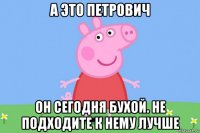 а это петрович он сегодня бухой. не подходите к нему лучше