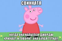 свинкатя когда она напьется, джордж хрюкает и говорит: она бухая тетка!!