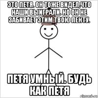 это петя. он тоже видел,что наши выиграли. но он не забивает этим твою ленту. петя умный. будь как петя
