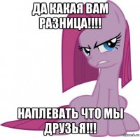 да какая вам разница!!!! наплевать что мы друзья!!!