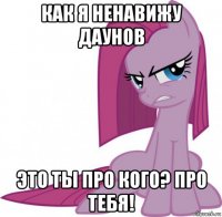как я ненавижу даунов это ты про кого? про тебя!