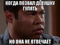 когда позвал девушку гулять но она не отвечает