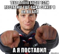 тебе плохо будет если поставиш ещё один стикер в вк. во бля а я поставил