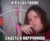 и я буду также сидеть в наручниках