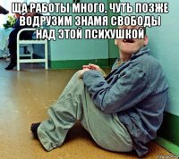 ща работы много, чуть позже водрузим знамя свободы над этой психушкой 
