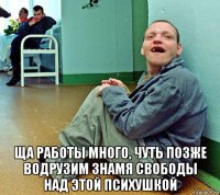  ща работы много, чуть позже водрузим знамя свободы над этой психушкой