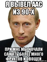 я вывел аас из 90-х при мне мы начали сажать более много фруктов и овощей