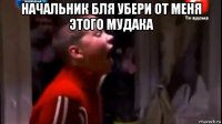 начальник бля убери от меня этого мудака 