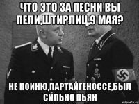 что это за песни вы пели,штирлиц,9 мая? не поиню,партайгеноссе,был сильно пьян