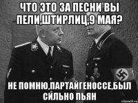 что это за песни вы пели,штирлиц,9 мая? не помню,партайгеноссе,был сильно пьян