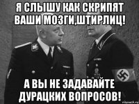 я слышу как скрипят ваши мозги,штирлиц! а вы не задавайте дурацких вопросов!