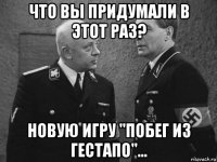 что вы придумали в этот раз? новую игру "побег из гестапо"...