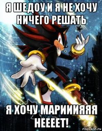 я шедоу и я не хочу ничего решать я хочу марииияяя неееет!