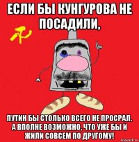 если бы кунгурова не посадили, путин бы столько всего не просрал. а вполне возможно, что уже бы и жили совсем по другому!