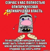 сейчас у нас полностью олигархическая, антинародная власть. по настоящему народной властью может быть только комитет 25 января. или же народный предприниматель грудинин, пдс нпср & кпрф!