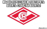 мы не перестанем повторять валять спартак валять! 