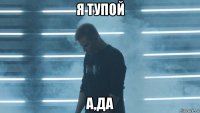 я тупой а,да
