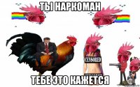 ты наркоман тебе это кажется