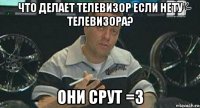 что делает телевизор если нету телевизора? они срут =3
