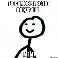 то самое чувство когда ты... мем)