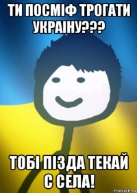 ти посміф трогати украіну??? тобі пізда текай с села!