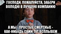 господи, пожалуйста, забери володю в лучшую компанию а мы - простые смертные - как-нибудь сами тут всплывем