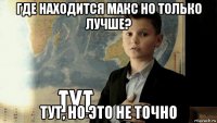 где находится макс но только лучше? тут, но это не точно