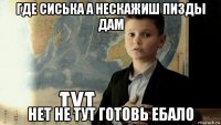 где сиська а нескажиш пизды дам нет не тут готовь ебало