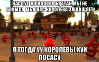 нас тут 100000000 братан мы не боимся тебя нас королева защищяет я тогда уу королевы хуй посасу