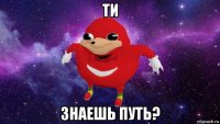 ти знаешь путь?