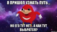 я пришол узнать путь... но его тут нет... а как тут выбратся?