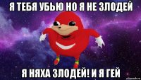 я тебя убью но я не злодей я няха злодей! и я гей