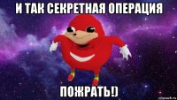 и так секретная операция пожрать!)