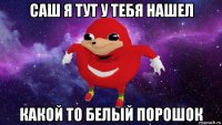 саш я тут у тебя нашел какой то белый порошок