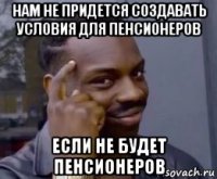 нам не придется создавать условия для пенсионеров если не будет пенсионеров