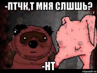 -птчк,т мня слшшь? -нт