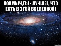 ноамыч,ты - лучшее, что есть в этой вселенной! 