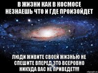 в жизни как в космосе незнаешь что и где произойдет люди живите своей жизнью не спешите вперед это всеровно никуда вас не приведет!!!