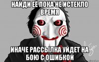 найди её пока не истекло время иначе рассылка уйдет на бою с ошибкой