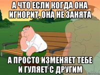 а что если когда она игнорит, она не занята а просто изменяет тебе и гуляет с другим