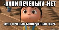 -купи печеньку -нет -купи печеньку бессердечная тварь !