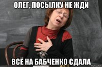 олег, посылку не жди всё на бабченко сдала