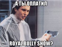 а ты оплатил royal bully show?