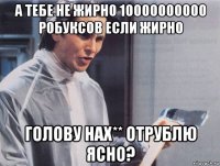 а тебе не жирно 10000000000 робуксов если жирно голову нах** отрублю ясно?